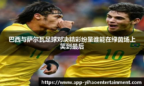 巴西与萨尔瓦足球对决精彩纷呈谁能在绿茵场上笑到最后